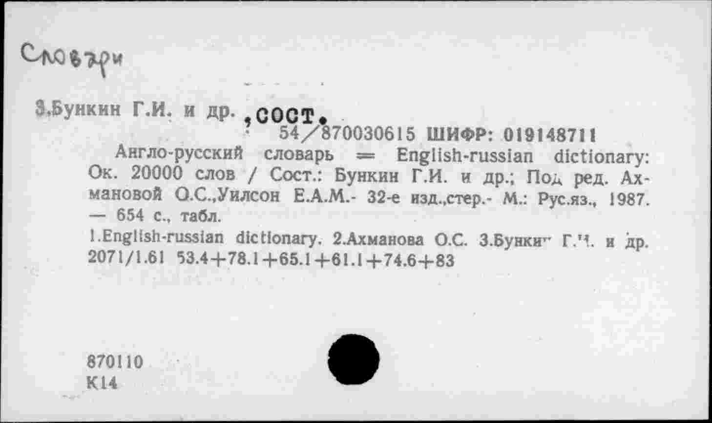 ﻿и
З.Бункин Г.И. и др. СОСТ.
•	54/870030615 ШИФР: 019148711
Англо-русский словарь == English-russian dictionary: Ок. 20000 слов / Сост.: Бункин Г.И. и др.; Под ред. Ахмановой Q.C.,Уилсон Е.А.М.- 32-е изд.,стер,- М.: Рус.яз., 1987. — 654 с., табл.
1.English-russian dictionary. 2.Ахманова О.С. З.Бунки” Г.Ч. и др 2071/1.61 53.4+78.14-65.1+61.1+74.6+83
870110
К14